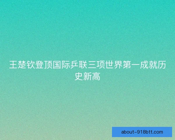王楚钦登顶国际乒联三项世界第一成就历史新高