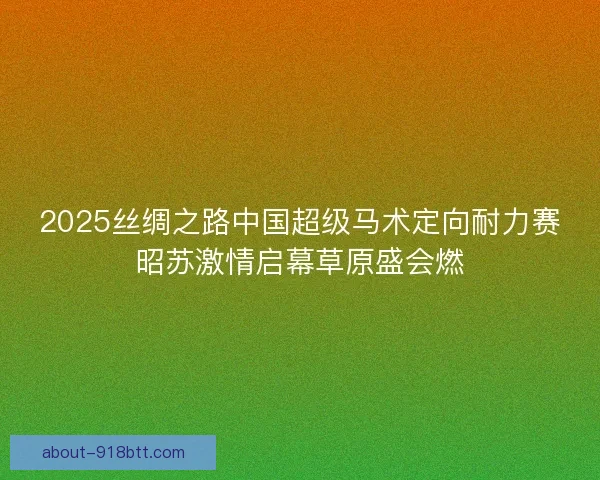 2025丝绸之路中国超级马术定向耐力赛昭苏激情启幕草原盛会燃 2025丝绸之路中国超级马术定向耐力赛昭苏激情启幕草原盛会燃